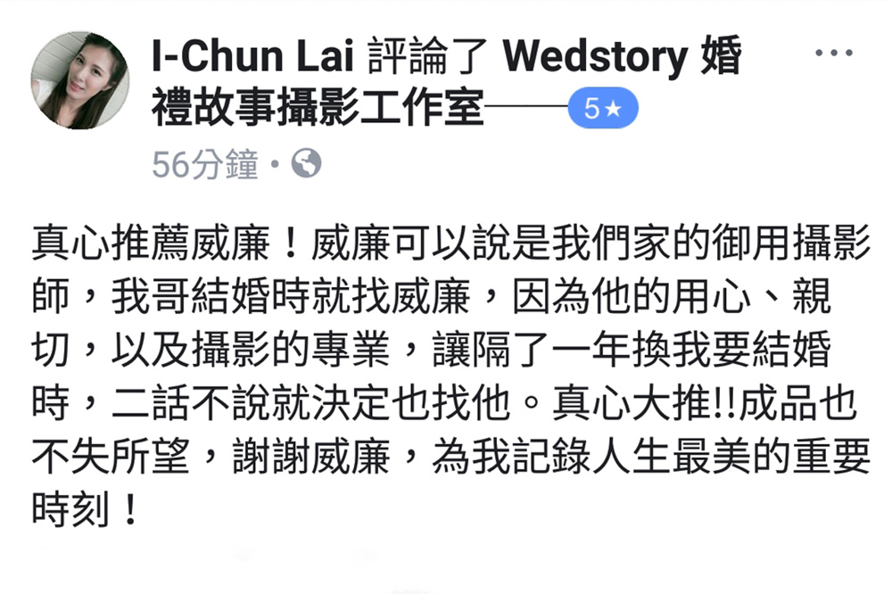 真心推薦威廉！威廉可以說是我們家的御用攝影師，我哥結婚時就找威廉，因為他的用心，親切，以及攝影的專業，讓隔了一年換我要結婚時，二話不說就決定找他。真心大推！！成品也不失所望，謝謝威廉，為我紀錄人生最美的重要時刻！