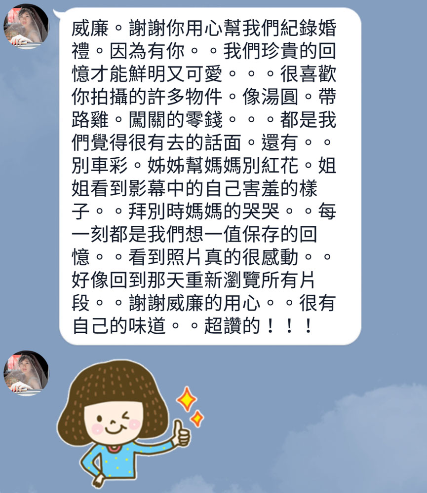 威廉。謝謝你用心幫我們紀錄婚禮。因為有你。。我們珍貴的回憶才能鮮明又可愛。。。很喜歡你拍攝的許多物件。像湯圓。帶路雞。闖關的零錢。。。都是我們覺得很有趣的話面。還有。。別車彩。姊姊幫媽媽別紅花。姐姐看到影幕中的自己害羞的樣子。。拜別時媽媽的哭哭。。每一刻都是我們想一值保存的回憶。。看到照片真的很感動。。好像回到那天重新瀏覽所有片段。。謝謝威廉的用心。。很有自己的味道。。超讚的！！！