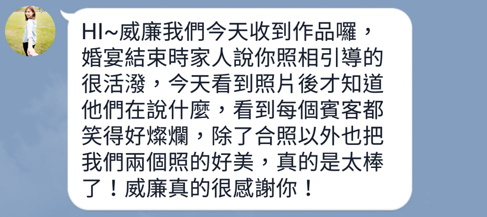 HI~威廉我們今天收到作品囉，婚宴結束時家人說你照相引導的很活潑，今天看到照片後才知道他們在說什麼，看到每個賓客都笑得好燦爛，除了合照以外也把我們兩個照的好美，真的是太棒了！威廉真的很感謝你！