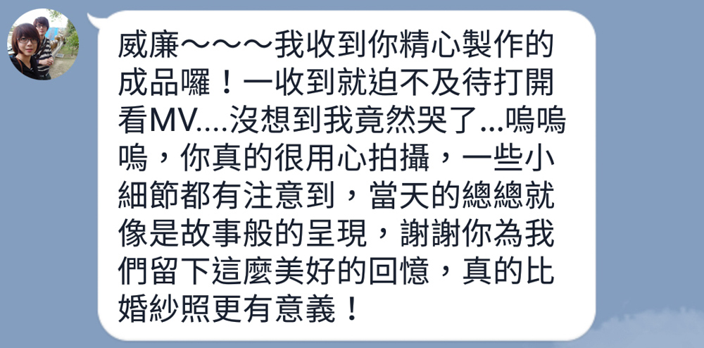 威廉～～～我收到你精心製作的成品囉！一收到就迫不及待打開看MV....沒想到我竟然哭了...嗚嗚嗚，你真的很用心拍攝，一些小細節都有注意到，當天的總總就像是故事般的呈現，謝謝你為我們留下這麼美好的回憶，真的比婚紗照更有意義！