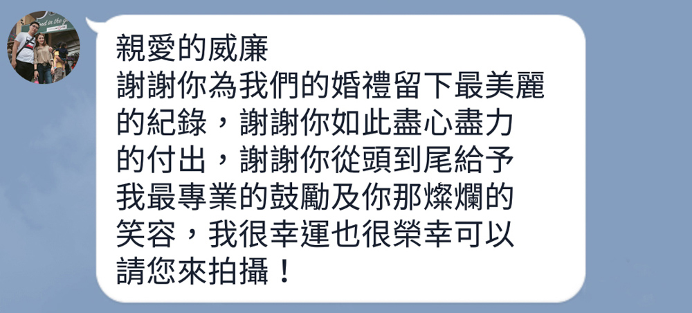 親愛的威廉，謝謝你為我們的婚禮留下最美麗的紀錄，謝謝你如此盡心盡力的付出，謝謝你從頭到尾給予我們最專業的鼓勵及你那燦爛的笑容，我很幸運也很榮幸可以請您來拍攝！