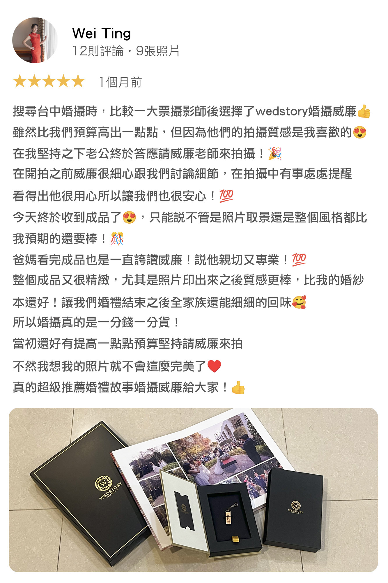 搜尋台中婚攝時，比較一大票攝影師後選擇了wedstory婚攝威廉雖然比我們預算高出一點點，但因為他們的拍攝質感是我喜歡的在我堅持之下老公終於答應請威廉老師來拍攝！在開拍之前威廉很細心跟我們討論細節，在拍攝中有事處處提醒，看得出他很用心所以讓我們也很安心！今天終於收到成品了，只能說，不管是照片取景還是整個風格都比我預期的還要棒！爸媽看完成品也是一直誇讚威廉！說他親切又專業！整個成品又很精緻，尤其是照片印出來之後質感更棒，比我的婚紗本還好！讓我們婚禮結束之後全家族還能細細的回味，所以婚攝真的是一分錢一分貨，當初還好有提高一點點預算堅持請威廉來拍，不然我想我的照片就不會這麼完美了！真的超級推薦婚禮故事婚攝威廉給大家！