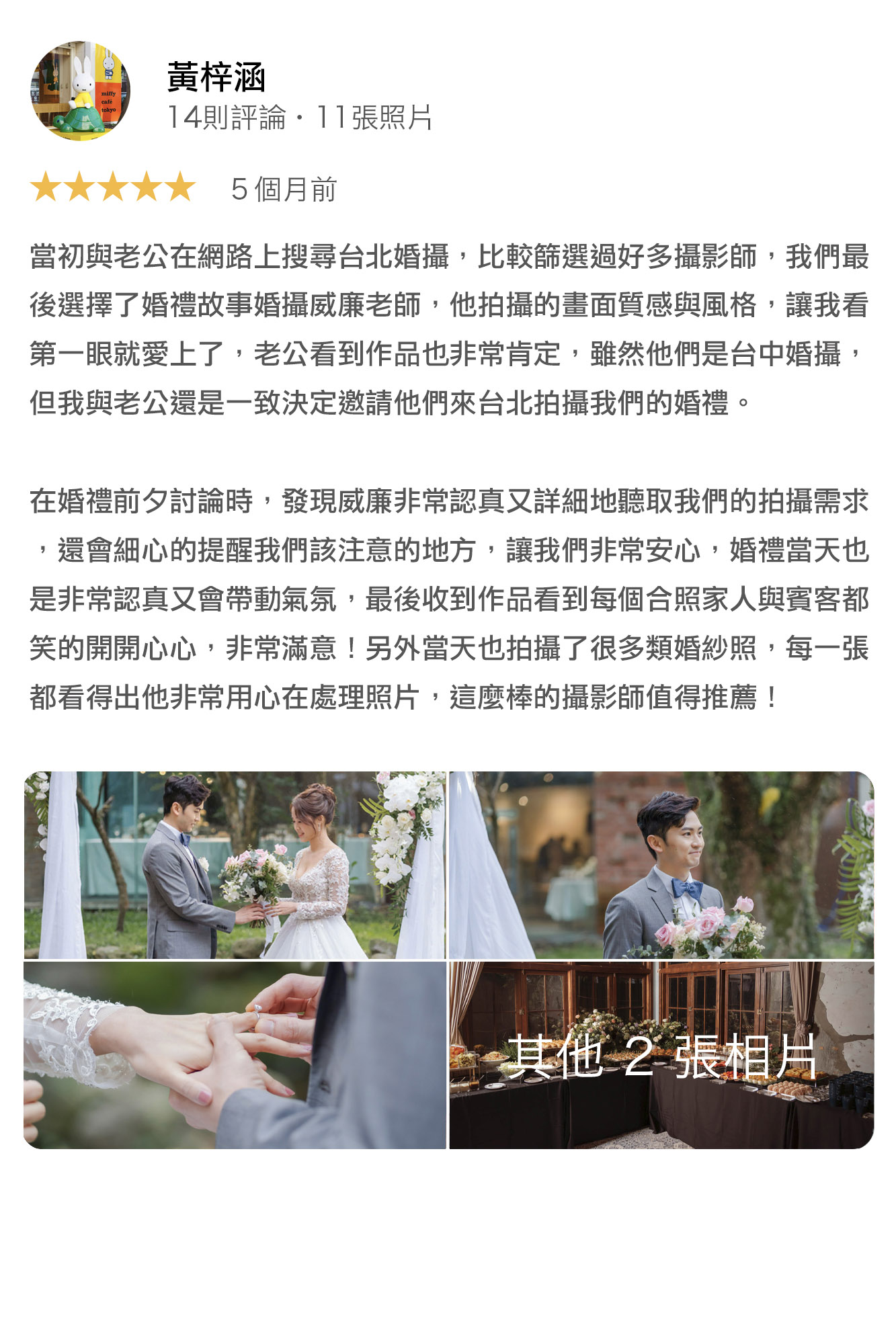 當初與老公在網路上搜尋台北婚攝，比較篩選過好多攝影師，我們最後選擇了婚禮故事婚攝威廉老師，他拍攝的畫面質感與風格，讓我看第一眼就愛上了，老公看到作品也非常肯定，雖然他們是台中婚攝，但我與老公還是一致決定邀請他們來台北拍攝我們的婚禮。在婚禮前夕討論時，發現威廉非常認真又詳細地聽取我們的拍攝需求，還會細心的提醒我們該注意的地方，讓我們非常安心，婚禮當天也是非常認真又會帶動氣氛，最後收到作品看到每個合照家人與賓客都笑的開開心心，非常滿意！另外當天也拍攝了很多類婚紗照，每一張都看得出他非常用心在處理照片，這麼棒的攝影師值得推薦！