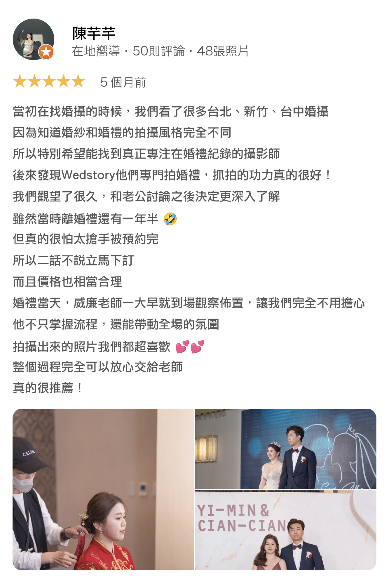 當初在找婚攝的時候，我們看了很多台北、新竹、台中婚攝，因為知道婚紗和婚禮的拍攝風格完全不同，所以特別希望能找到真正專注在拍婚禮紀錄的攝影師，後來發現wedstory婚禮故事，他們專門拍婚禮，抓拍的功力真的很好！我們觀望了很久，和老公討論之後決定更深入了解，雖然當時離婚裡還有一年半，但真的很怕太搶手被預約完，所以二話不說立馬下訂，而且價格也相當合理婚禮當天，威廉老師一大早就到場觀察佈置，讓我們完全不用擔心他不只掌握流程，還能帶動全場氛圍，拍攝出來的照片我們都超喜歡，整個過程完全可以放心交給老師，真的很推薦！