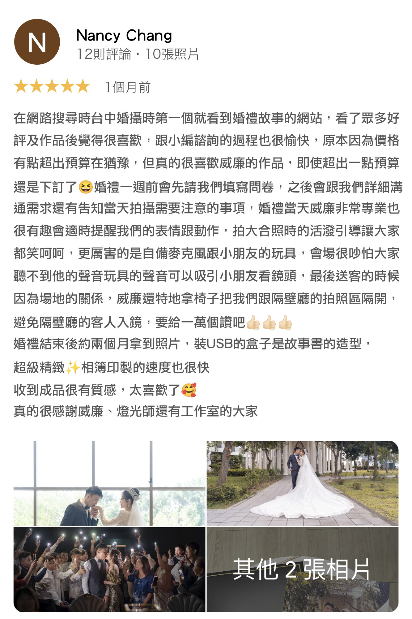 在網路搜尋台中婚攝時，第一個就看到婚禮故事的網站，看了眾多好評及作品後覺得很喜歡，跟小編諮詢的過程也很愉快，原本因為價格有點超出預算在猶豫，但真的很喜歡婚攝威廉的作品，即使超出一點預算還是下定了，婚禮一週前會請我們填寫問卷，之後會跟我們詳細溝通需求，還會告知當天拍攝需要注意的事項，婚禮當天威廉非常專業也很有趣，會適時提醒我們的表情跟動作，拍大合照時會活潑引導，讓大家都笑呵呵，更厲害的是自備麥克風跟小朋友的玩具，最後送客的時候因為現場很吵，怕大家聽不到他的聲音，玩具也可以吸引小朋友看鏡頭，另外，因為場地動線的關係，威廉還特底拿椅子把我們跟隔壁廳的拍照區隔開，避免隔壁廳的客人越界，要給一萬個讚吧！婚禮結束後約兩個月拿到照片，裝USB的盒子是故事書的造型，超級精緻，相簿印製的速度也很快，收到成品很有質感，太喜歡了。真的很感謝威廉、燈光師還有工作室的大家。