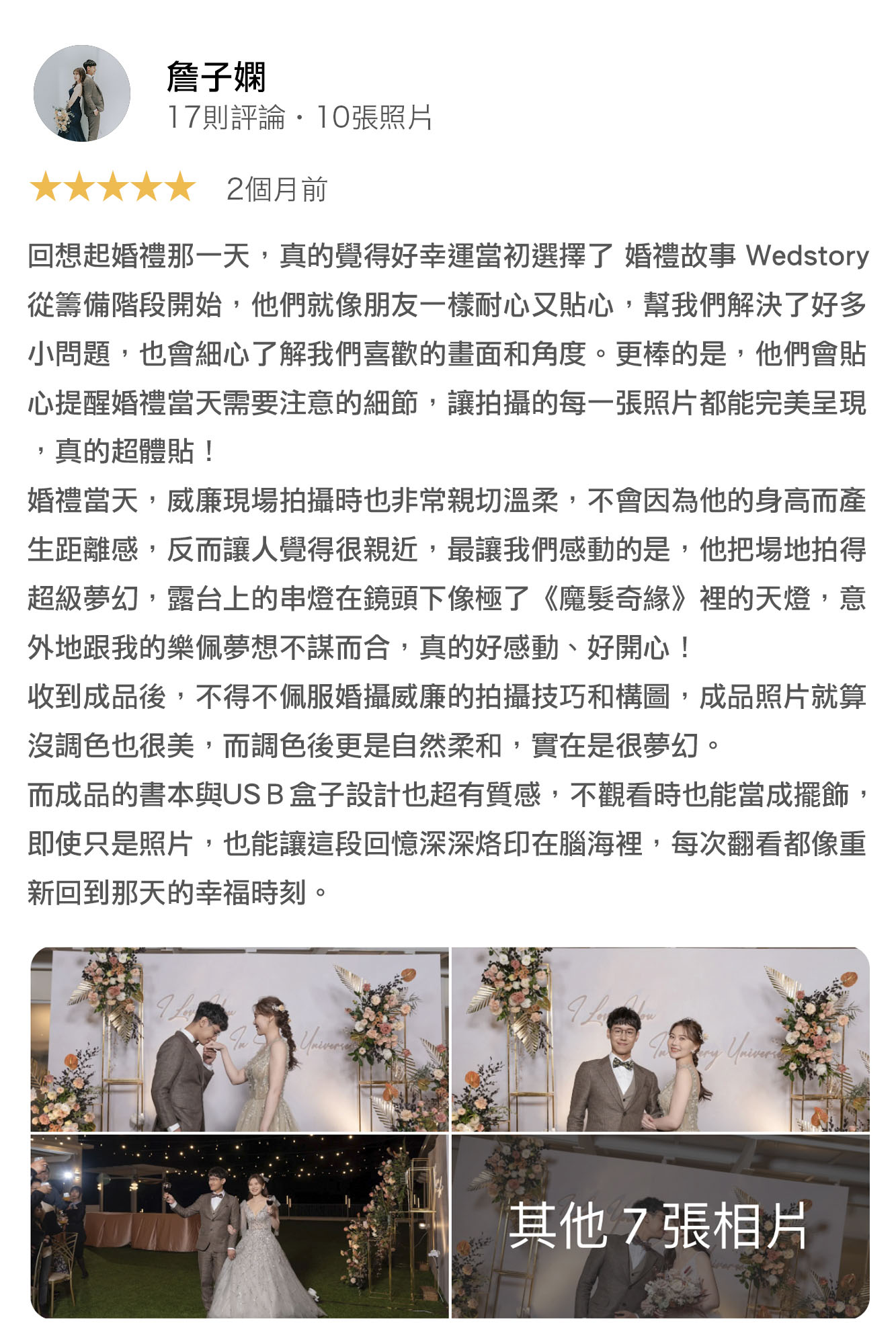 回想起婚禮那一天，真的覺得好幸運當初選擇了 婚禮故事 Wedstory，從籌備階段開始，他們就像朋友一樣耐心又貼心，幫我們解決了好多小問題，也會細心了解我們喜歡的畫面和角度，更棒的是，他們會貼心提醒婚禮當天需要注意的細節，讓拍攝的每一張照片都能完美呈現，真的超體貼！ 婚禮當天，威廉現場拍攝時也非常親切溫柔，不會因為他的身高而產生距離感，反而讓人覺得很親近，最讓我們感動的是，他把場地拍的超級夢幻，露台上的燈串在鏡頭下像極了「魔髮奇緣」裡的天燈，意外的跟我的樂佩夢想不謀而合，真的好感動，好開心！ 收到成品後，不得不佩服婚攝威廉的拍攝技巧和構圖，成品照片就算沒調色也很美，而調色後更是自然柔和，實在是很夢幻。 而誠品的書本與USB盒子設計也超有質感，不觀看時也能當成擺飾，即使只是照片，也能讓這段回憶深深烙印在腦海裡，每次翻看都像重新回到那天的幸福時刻。