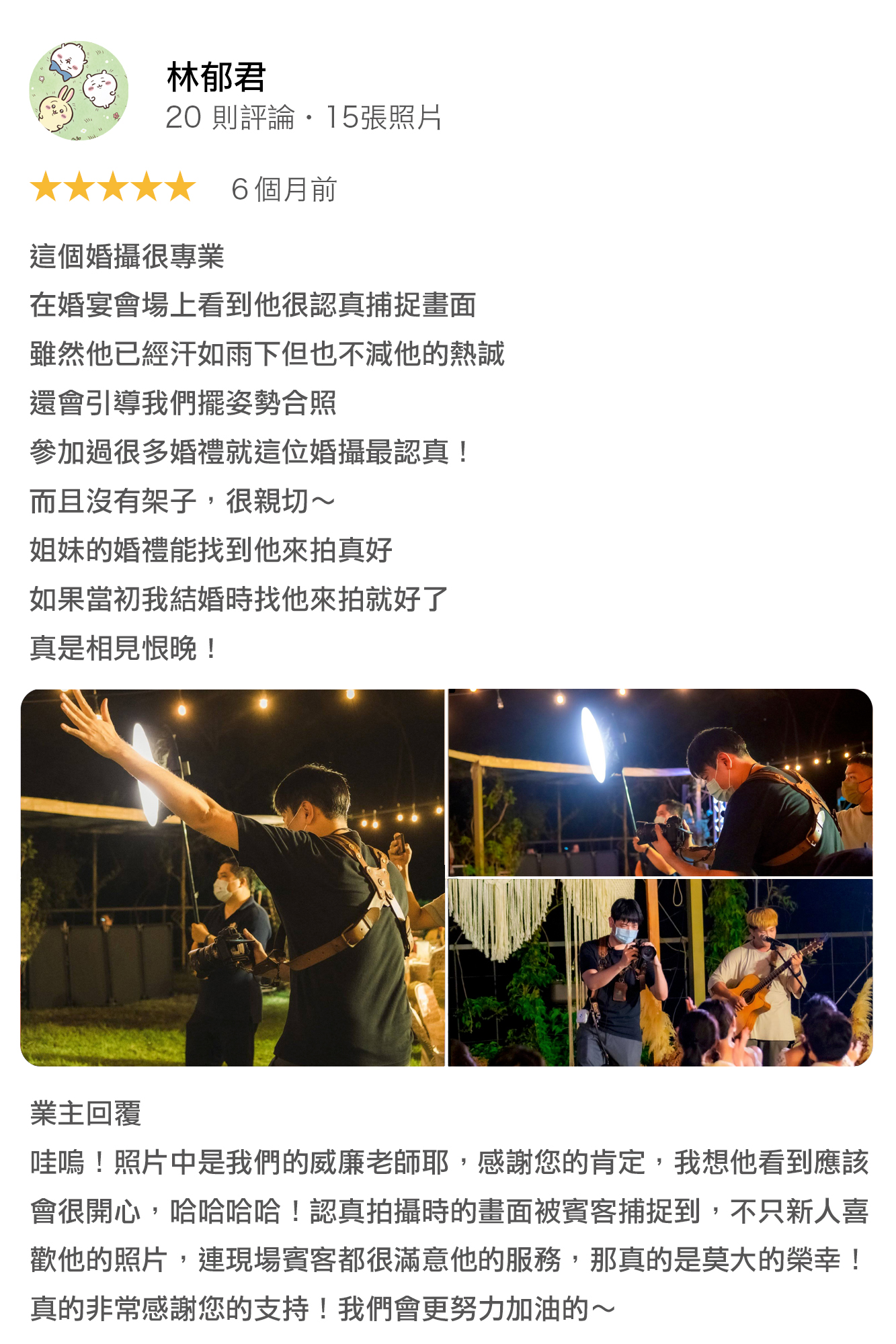 這個婚攝很專業,在婚宴會場上看到他很認真捕捉畫面 雖然他已經汗如雨下,但也不減他的熱誠 還會引導我們擺姿勢合照 參加過很多婚禮就這位婚攝最認真! 而且沒有架子,很親切~ 姊妹的婚禮能找到他來拍真好 如果當初我結婚時找他來拍就好了 真是相見恨晚! 業主回覆: 哇嗚 照片中是我們的威廉老師耶,感謝您的肯定,我想他看到應該會很開心,哈哈哈哈!認真拍攝時的畫面被賓客捕捉到,不只新人喜歡他的照片,連現場賓客都很滿意他的服務,那真的是莫大的榮幸!真的非常感謝您的支持!我們會更努力加油的~